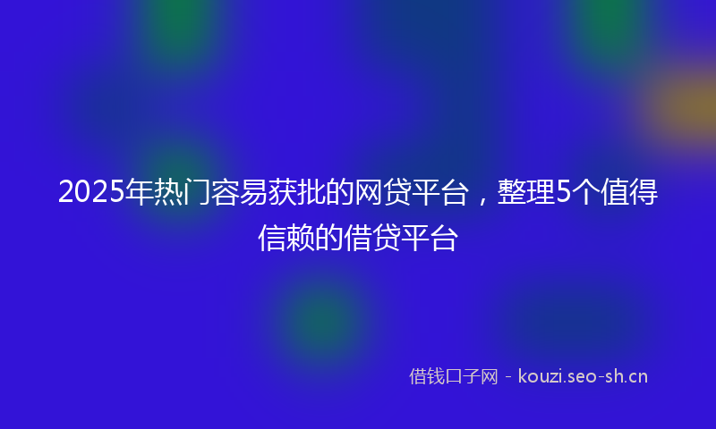 2025年热门容易获批的网贷平台，整理5个值得信赖的借贷平台