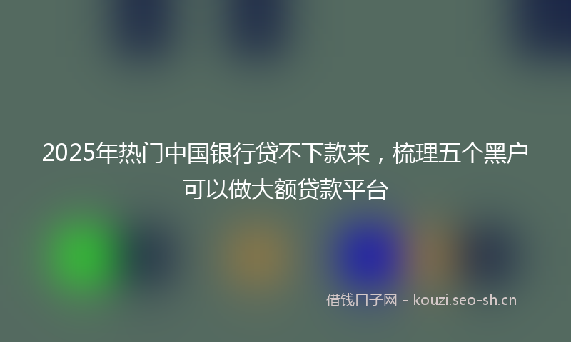 2025年热门中国银行贷不下款来，梳理五个黑户可以做大额贷款平台