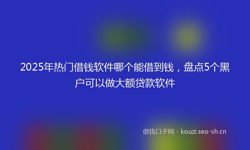 2025年热门借钱软件哪个能借到钱，盘点5个黑户可以做大额贷款软件