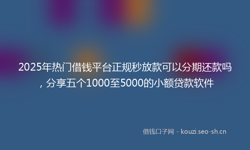 2025年热门借钱平台正规秒放款可以分期还款吗，分享五个1000至5000的小额贷款软件