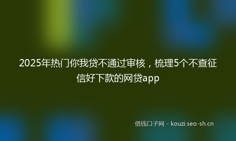 2025年热门你我贷不通过审核，梳理5个不查征信好下款的网贷app
