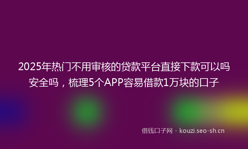 2025年热门不用审核的贷款平台直接下款可以吗安全吗，梳理5个APP容易借款1万块的口子
