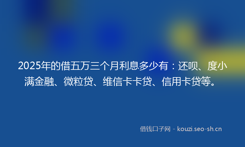 2025年的借五万三个月利息多少有：还呗、度小满金融、微粒贷、维信卡卡贷、信用卡贷等。