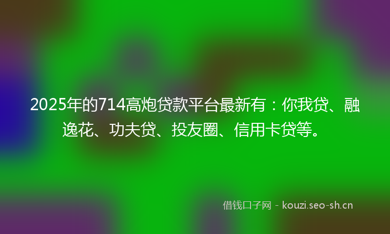 2025年的714高炮贷款平台最新有：你我贷、融逸花、功夫贷、投友圈、信用卡贷等。