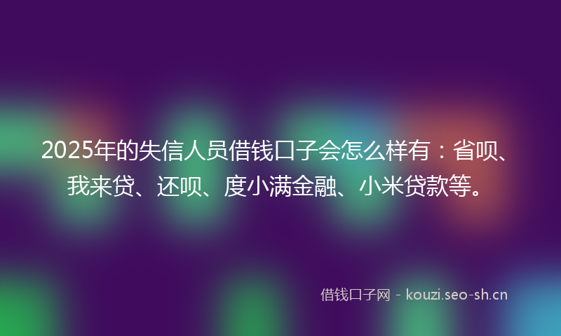 2025年的失信人员借钱口子会怎么样有：省呗、我来贷、还呗、度小满金融、小米贷款等。