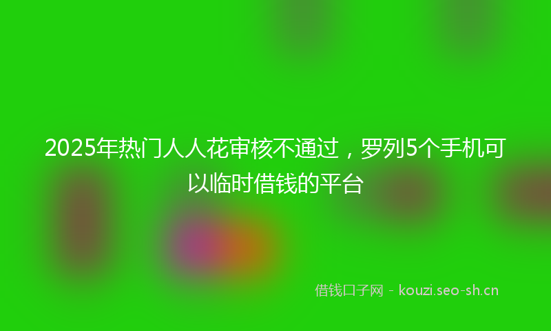 2025年热门人人花审核不通过，罗列5个手机可以临时借钱的平台