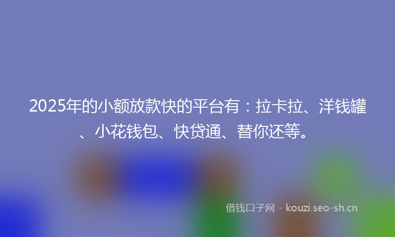 2025年的小额放款快的平台有：拉卡拉、洋钱罐、小花钱包、快贷通、替你还等。