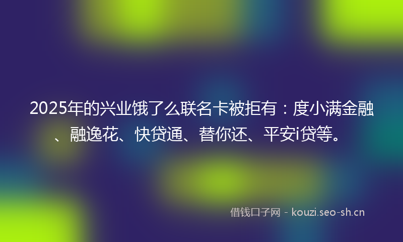 2025年的兴业饿了么联名卡被拒有：度小满金融、融逸花、快贷通、替你还、平安i贷等。