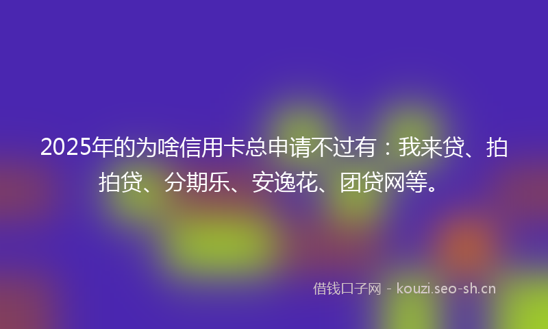 2025年的为啥信用卡总申请不过有：我来贷、拍拍贷、分期乐、安逸花、团贷网等。