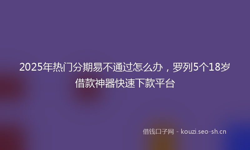 2025年热门分期易不通过怎么办，罗列5个18岁借款神器快速下款平台