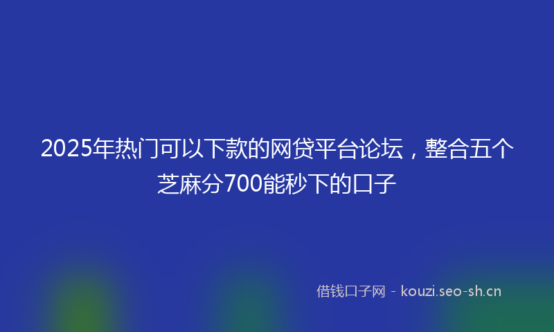 2025年热门可以下款的网贷平台论坛，整合五个芝麻分700能秒下的口子