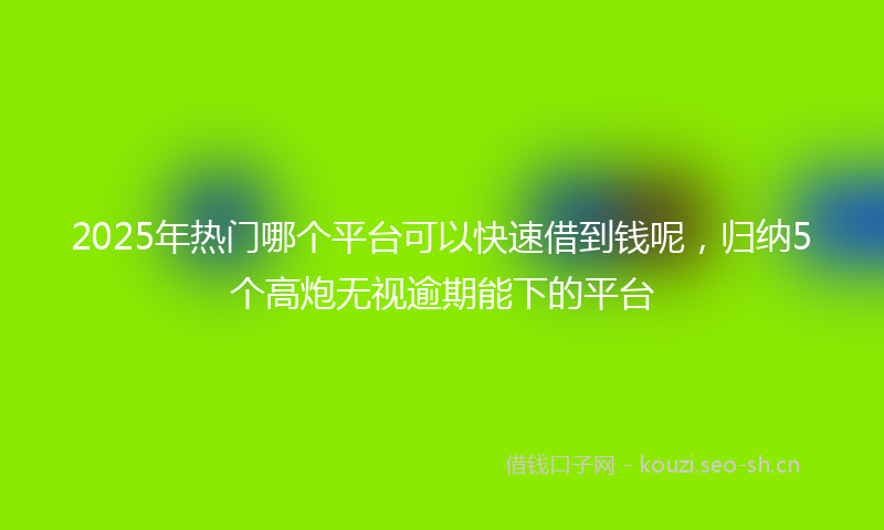 2025年热门哪个平台可以快速借到钱呢，归纳5个高炮无视逾期能下的平台