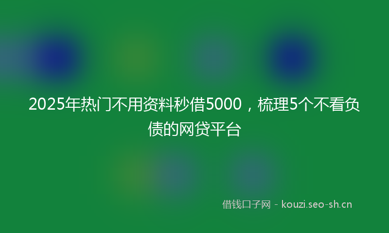 2025年热门不用资料秒借5000，梳理5个不看负债的网贷平台