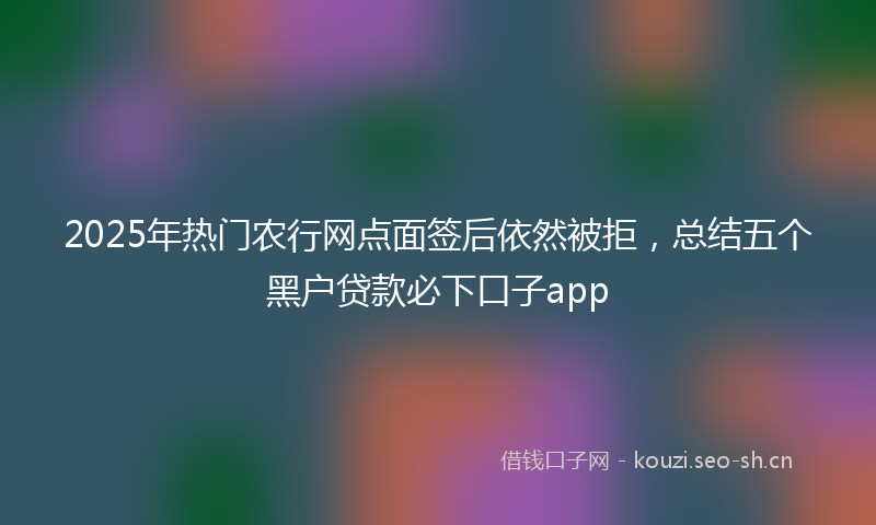 2025年热门农行网点面签后依然被拒，总结五个黑户贷款必下口子app