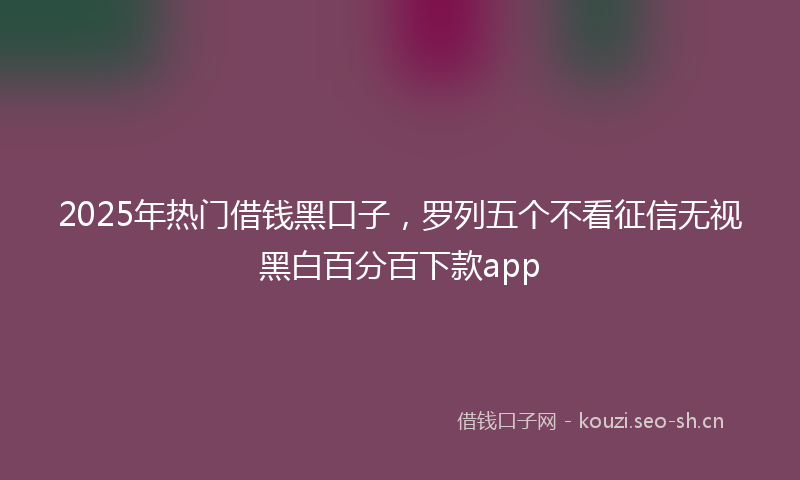 2025年热门借钱黑口子，罗列五个不看征信无视黑白百分百下款app