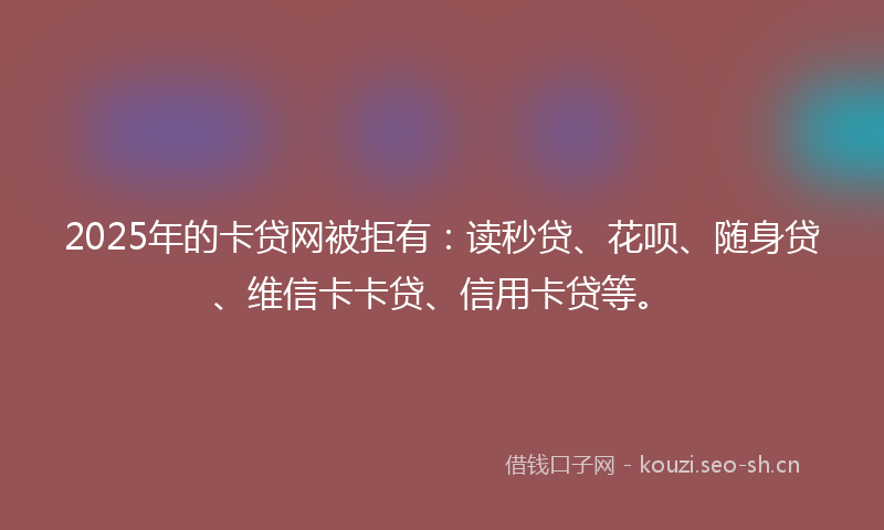 2025年的卡贷网被拒有：读秒贷、花呗、随身贷、维信卡卡贷、信用卡贷等。