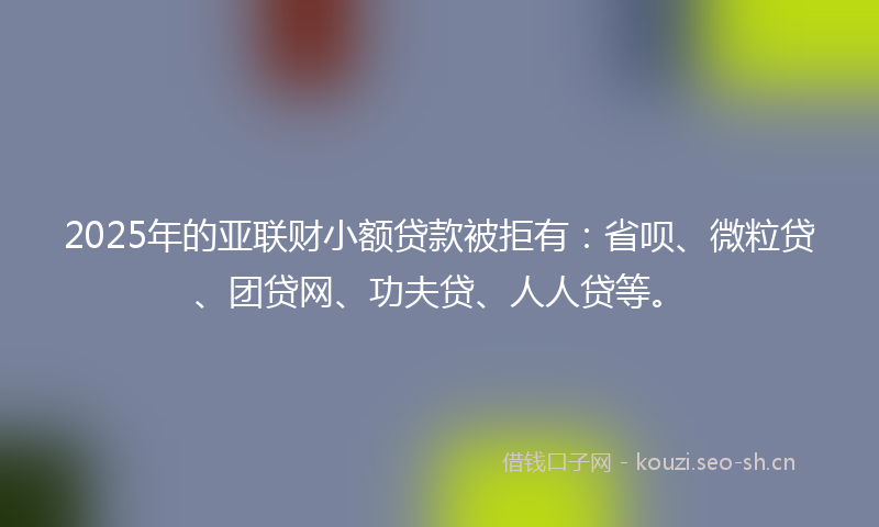 2025年的亚联财小额贷款被拒有：省呗、微粒贷、团贷网、功夫贷、人人贷等。