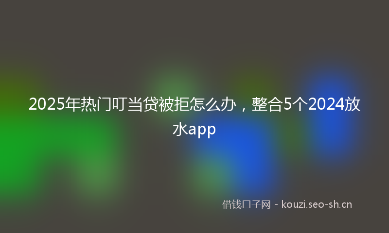 2025年热门叮当贷被拒怎么办,整合5个2024放水app