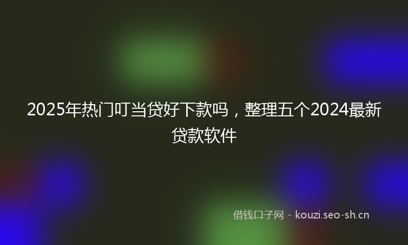 2025年热门叮当贷好下款吗，整理五个2024最新贷款软件