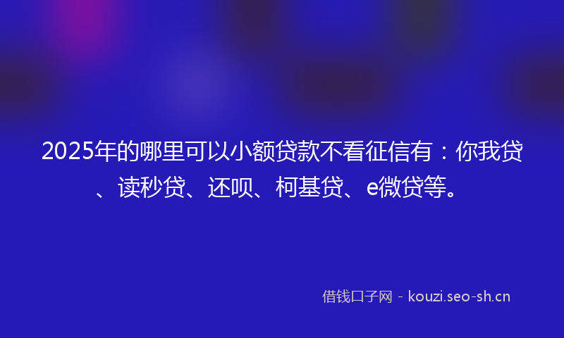 2025年的哪里可以小额贷款不看征信有：你我贷、读秒贷、还呗、柯基贷、e微贷等。