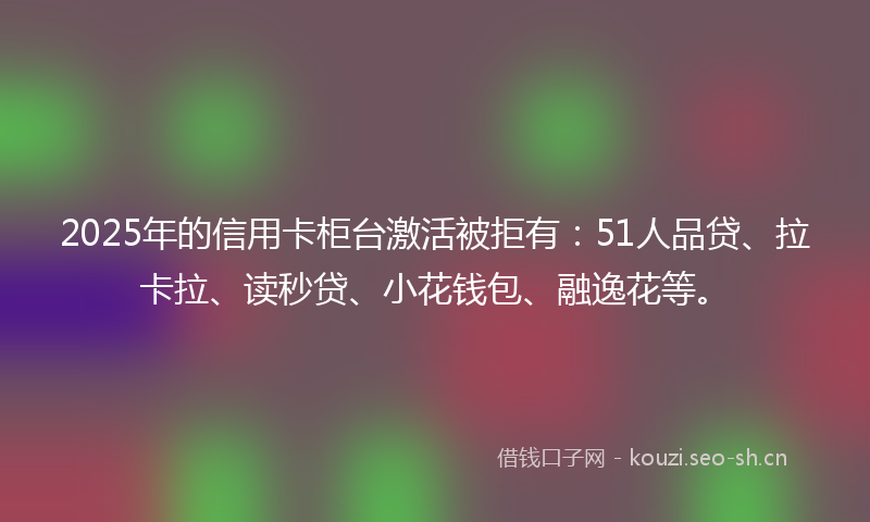 2025年的信用卡柜台激活被拒有：51人品贷、拉卡拉、读秒贷、小花钱包、融逸花等。