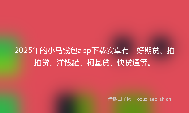 2025年的小马钱包app下载安卓有：好期贷、拍拍贷、洋钱罐、柯基贷、快贷通等。