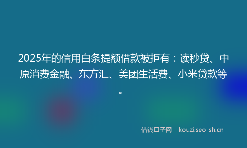 2025年的信用白条提额借款被拒有：读秒贷、中原消费金融、东方汇、美团生活费、小米贷款等。