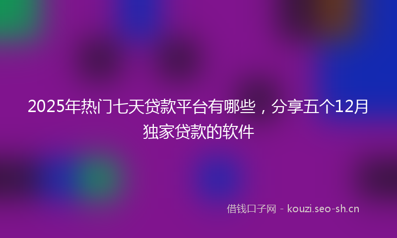 2025年热门七天贷款平台有哪些，分享五个12月独家贷款的软件