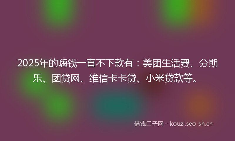 2025年的嗨钱一直不下款有：美团生活费、分期乐、团贷网、维信卡卡贷、小米贷款等。