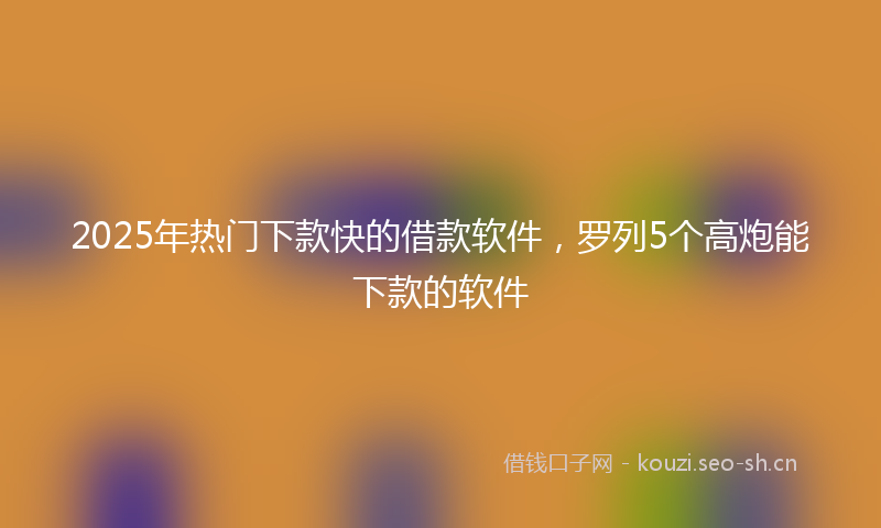 2025年热门下款快的借款软件，罗列5个高炮能下款的软件
