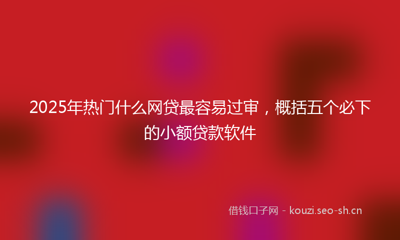 2025年热门什么网贷最容易过审，概括五个必下的小额贷款软件