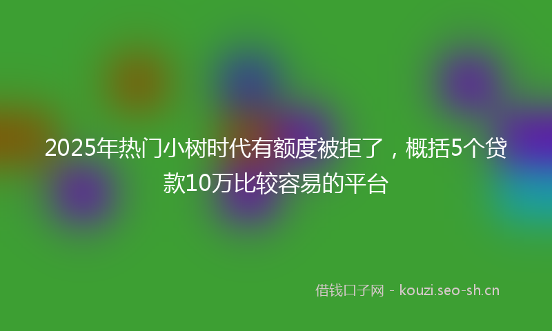 2025年热门小树时代有额度被拒了，概括5个贷款10万比较容易的平台