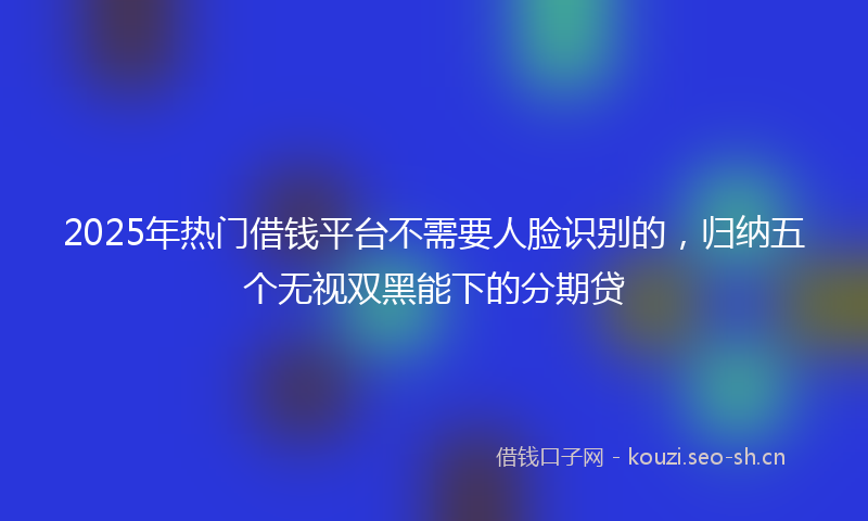 2025年热门借钱平台不需要人脸识别的，归纳五个无视双黑能下的分期贷