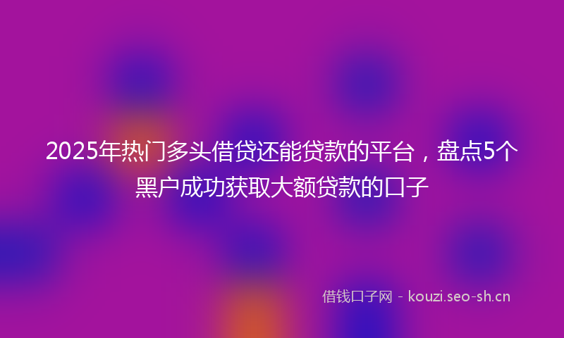 2025年热门多头借贷还能贷款的平台，盘点5个黑户成功获取大额贷款的口子
