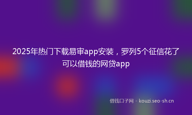 2025年热门下载易审app安装，罗列5个征信花了可以借钱的网贷app