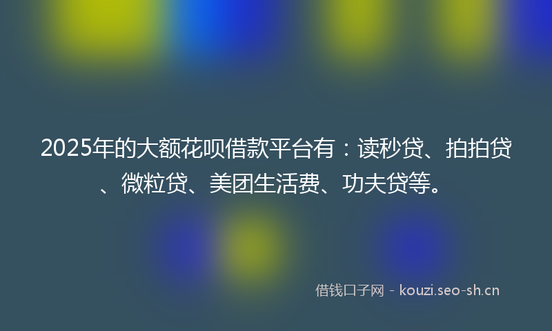 2025年的大额花呗借款平台有：读秒贷、拍拍贷、微粒贷、美团生活费、功夫贷等。
