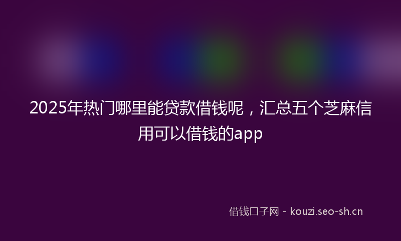2025年热门哪里能贷款借钱呢，汇总五个芝麻信用可以借钱的app