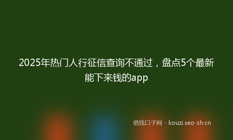 2025年热门人行征信查询不通过，盘点5个最新能下来钱的app