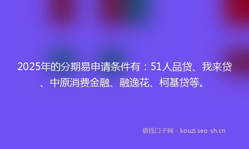 2025年的分期易申请条件有：51人品贷、我来贷、中原消费金融、融逸花、柯基贷等。