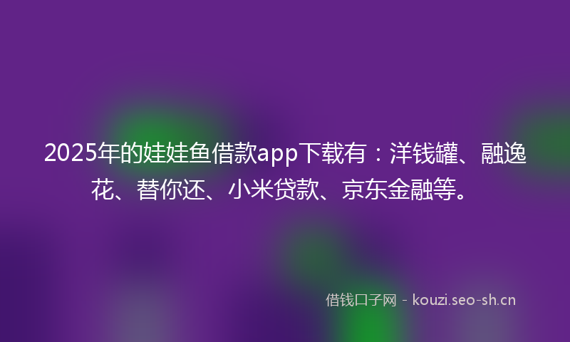 2025年的娃娃鱼借款app下载有：洋钱罐、融逸花、替你还、小米贷款、京东金融等。