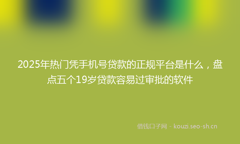2025年热门凭手机号贷款的正规平台是什么，盘点五个19岁贷款容易过审批的软件