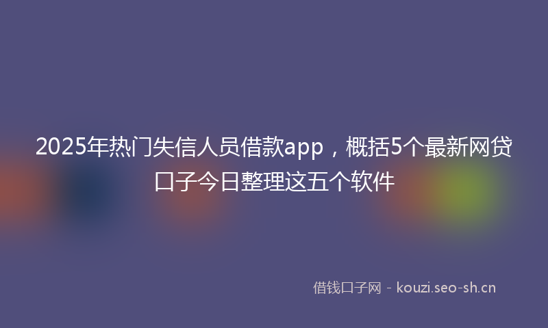 2025年热门失信人员借款app，概括5个最新网贷口子今日整理这五个软件