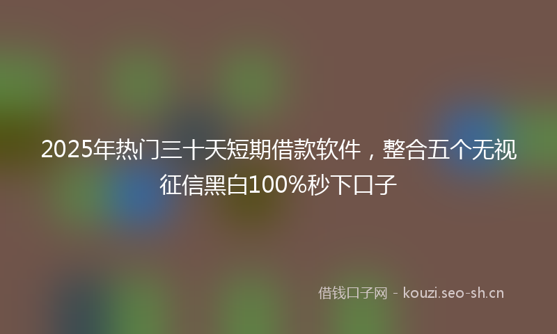 2025年热门三十天短期借款软件，整合五个无视征信黑白100%秒下口子