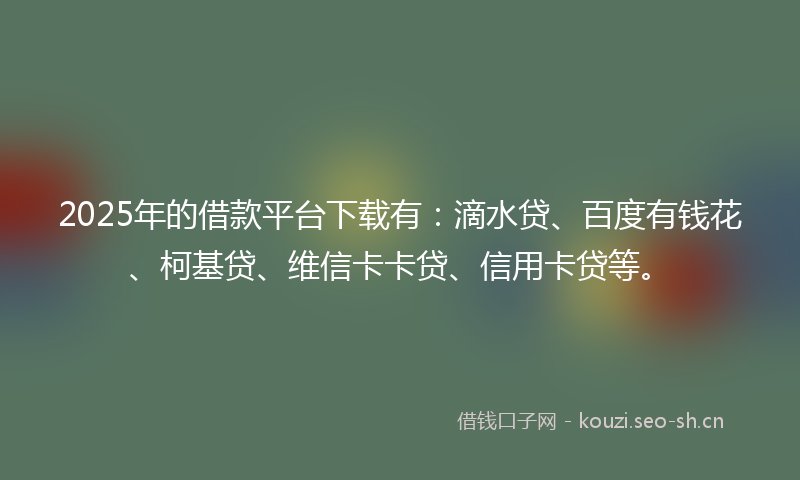 2025年的借款平台下载有：滴水贷、百度有钱花、柯基贷、维信卡卡贷、信用卡贷等。