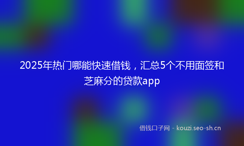 2025年热门哪能快速借钱，汇总5个不用面签和芝麻分的贷款app