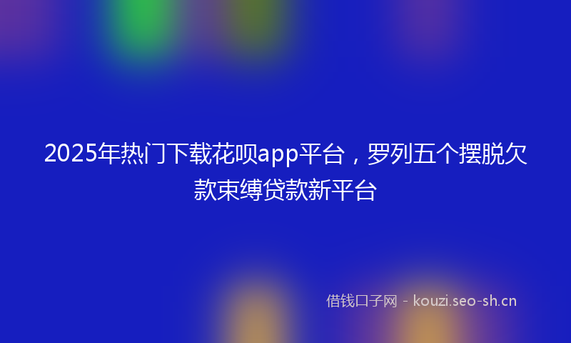 2025年热门下载花呗app平台，罗列五个摆脱欠款束缚贷款新平台