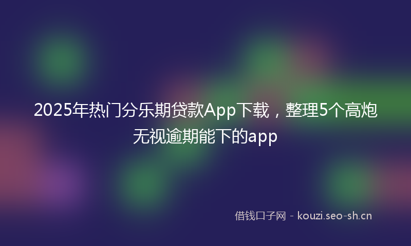 2025年热门分乐期贷款App下载，整理5个高炮无视逾期能下的app