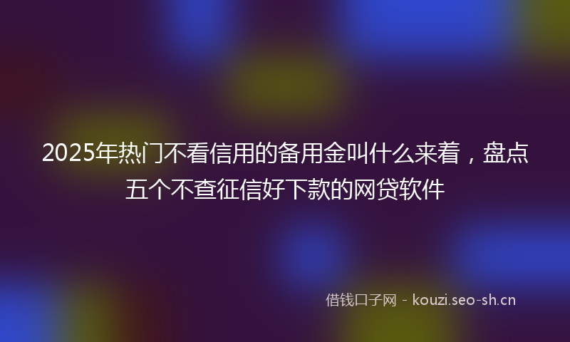 2025年热门不看信用的备用金叫什么来着，盘点五个不查征信好下款的网贷软件