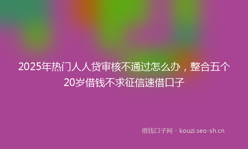 2025年热门人人贷审核不通过怎么办，整合五个20岁借钱不求征信速借口子