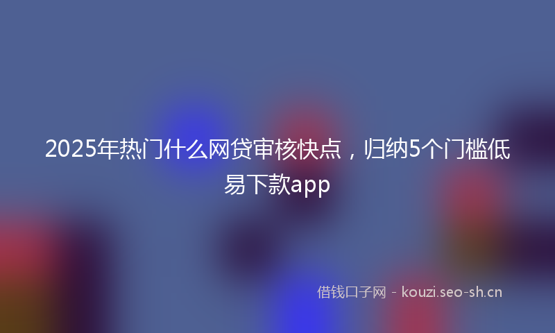 2025年热门什么网贷审核快点，归纳5个门槛低易下款app